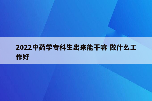 2022中药学专科生出来能干嘛 做什么工作好