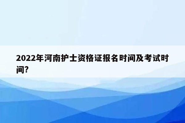 2022年河南护士资格证报名时间及考试时间?