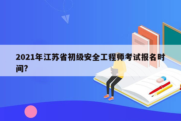 2021年江苏省初级安全工程师考试报名时间?