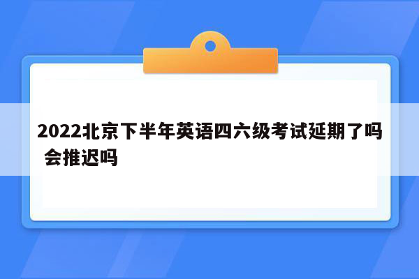 2022北京下半年英语四六级考试延期了吗 会推迟吗