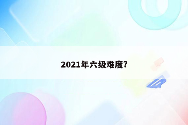 2021年六级难度?