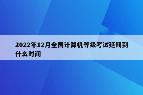 2022年12月全国计算机等级考试延期到什么时间