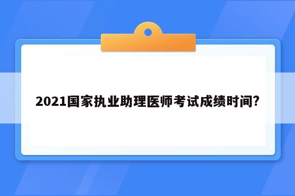 2021国家执业助理医师考试成绩时间?