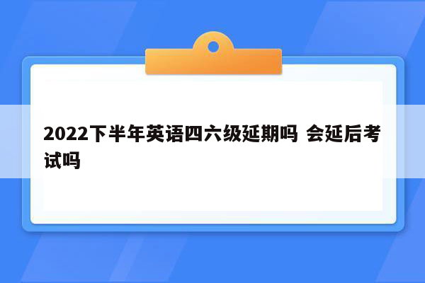 2022下半年英语四六级延期吗 会延后考试吗