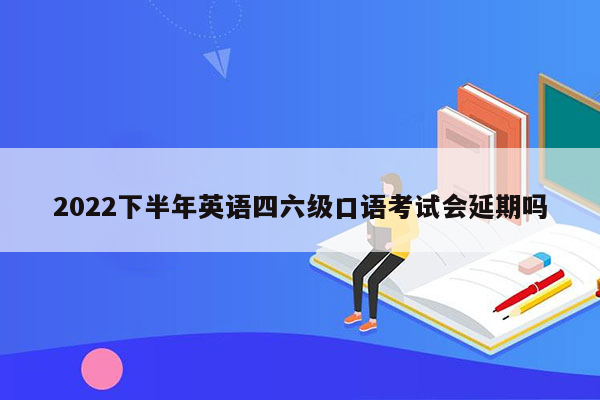 2022下半年英语四六级口语考试会延期吗