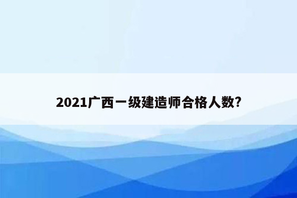 2021广西一级建造师合格人数?