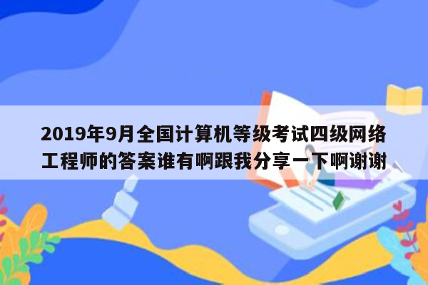 2019年9月全国计算机等级考试四级网络工程师的答案谁有啊跟我分享一下啊谢谢