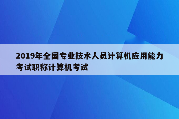 2019年全国专业技术人员计算机应用能力考试职称计算机考试