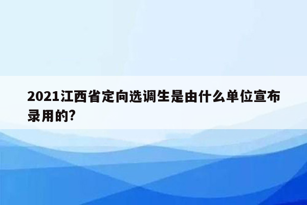 2021江西省定向选调生是由什么单位宣布录用的?