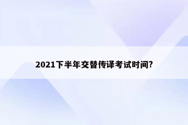 2021下半年交替传译考试时间?