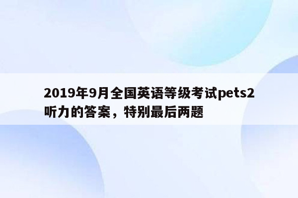 2019年9月全国英语等级考试pets2听力的答案，特别最后两题