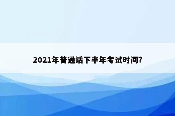 2021年普通话下半年考试时间?