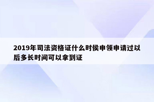 2019年司法资格证什么时侯申领申请过以后多长时间可以拿到证