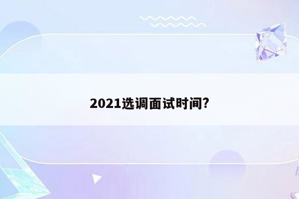 2021选调面试时间?