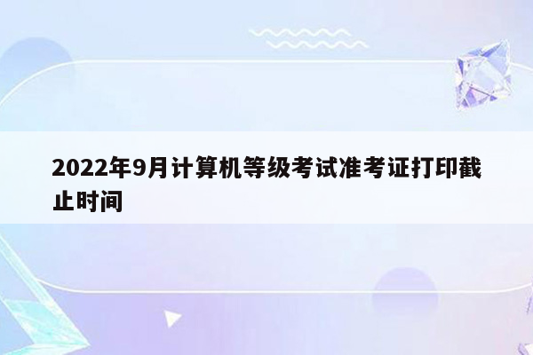 2022年9月计算机等级考试准考证打印截止时间