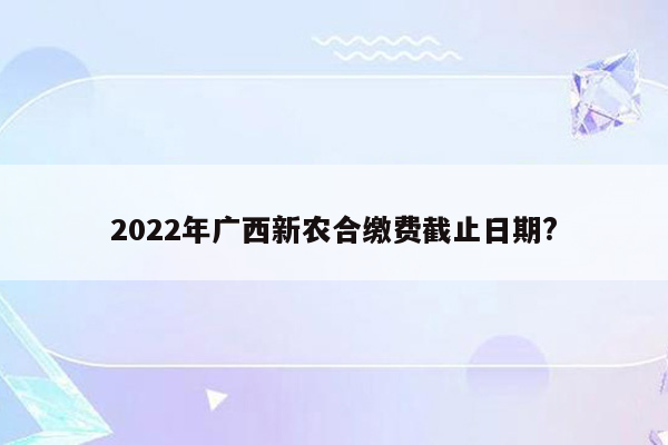 2022年广西新农合缴费截止日期?