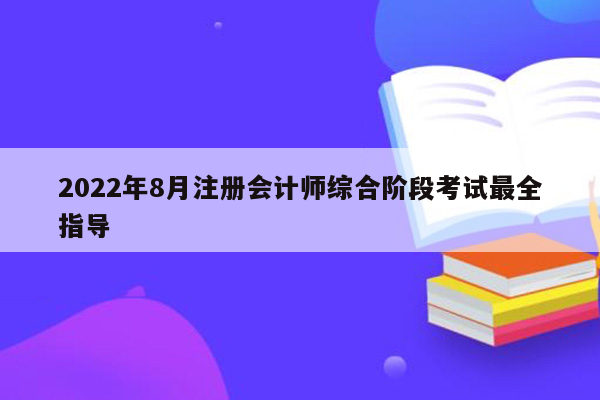 2022年8月注册会计师综合阶段考试最全指导