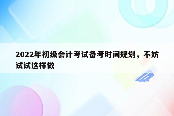 2022年初级会计考试备考时间规划，不妨试试这样做