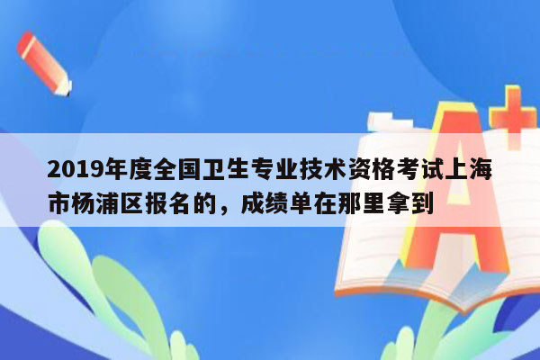 2019年度全国卫生专业技术资格考试上海市杨浦区报名的，成绩单在那里拿到