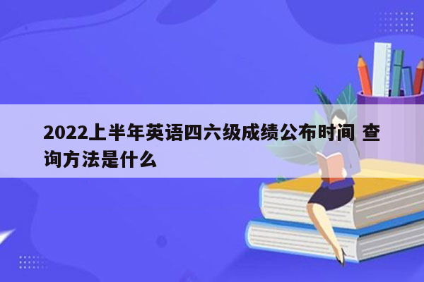 2022上半年英语四六级成绩公布时间 查询方法是什么