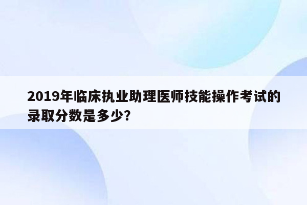 2019年临床执业助理医师技能操作考试的录取分数是多少？