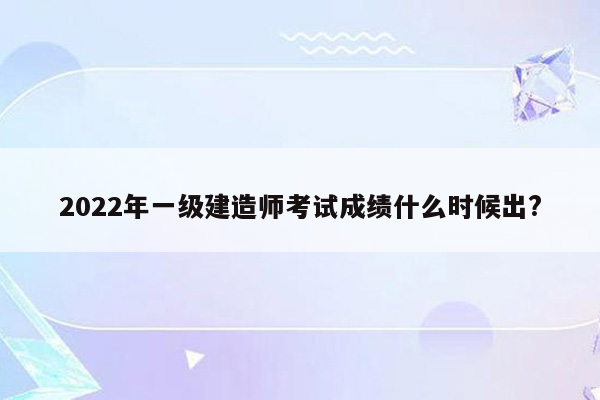 2022年一级建造师考试成绩什么时候出?