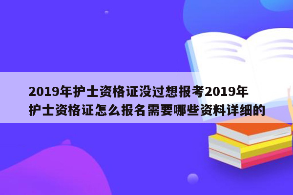 2019年护士资格证没过想报考2019年护士资格证怎么报名需要哪些资料详细的