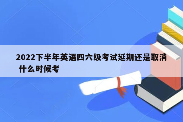 2022下半年英语四六级考试延期还是取消 什么时候考