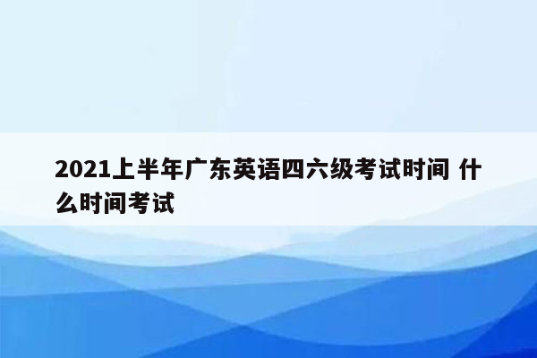 2021上半年广东英语四六级考试时间 什么时间考试