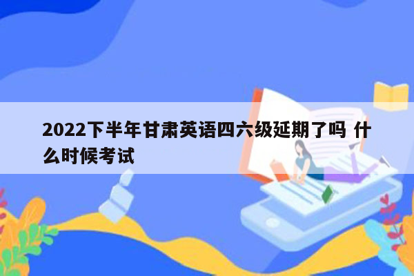 2022下半年甘肃英语四六级延期了吗 什么时候考试