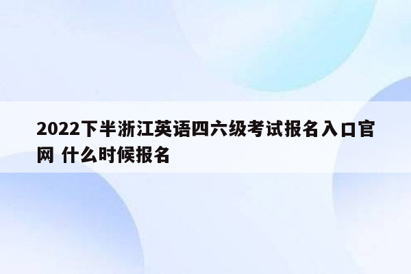 2022下半浙江英语四六级考试报名入口官网 什么时候报名