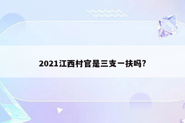 2021江西村官是三支一扶吗?