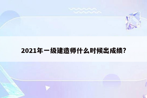 2021年一级建造师什么时候出成绩?