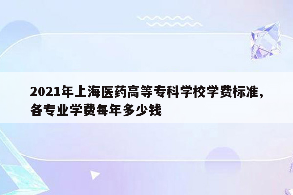 2021年上海医药高等专科学校学费标准,各专业学费每年多少钱