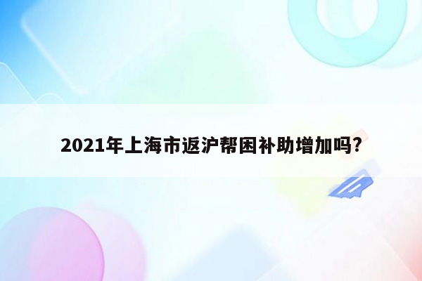 2021年上海市返沪帮困补助增加吗?