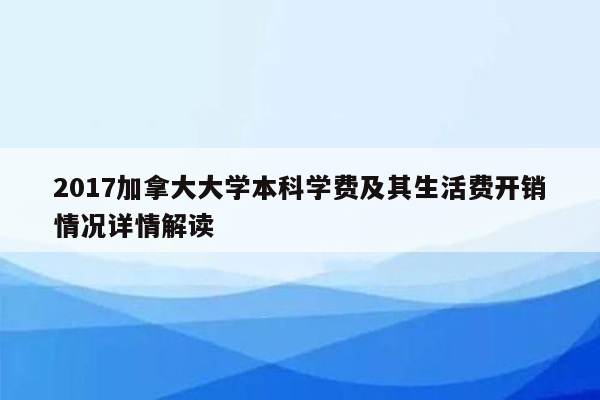 2017加拿大大学本科学费及其生活费开销情况详情解读