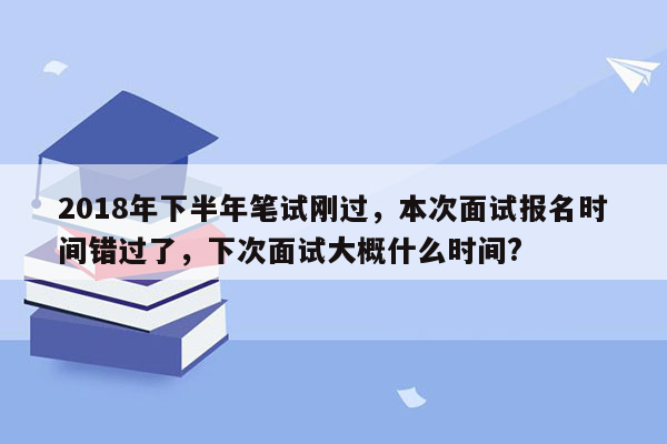 2018年下半年笔试刚过，本次面试报名时间错过了，下次面试大概什么时间?