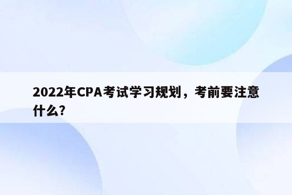 2022年CPA考试学习规划，考前要注意什么？