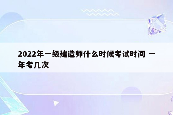 2022年一级建造师什么时候考试时间 一年考几次