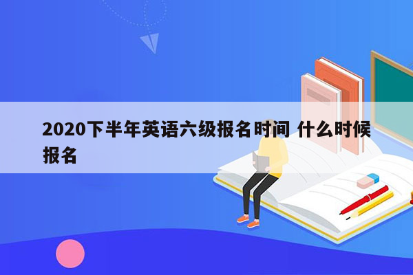 2020下半年英语六级报名时间 什么时候报名