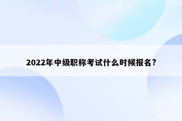 2022年中级职称考试什么时候报名?