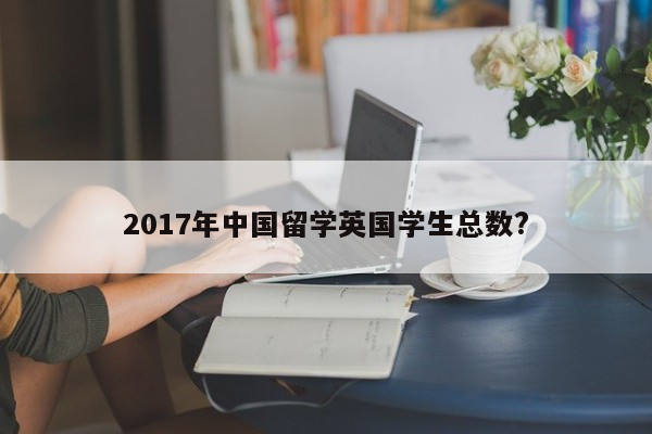 2017年中国留学英国学生总数?