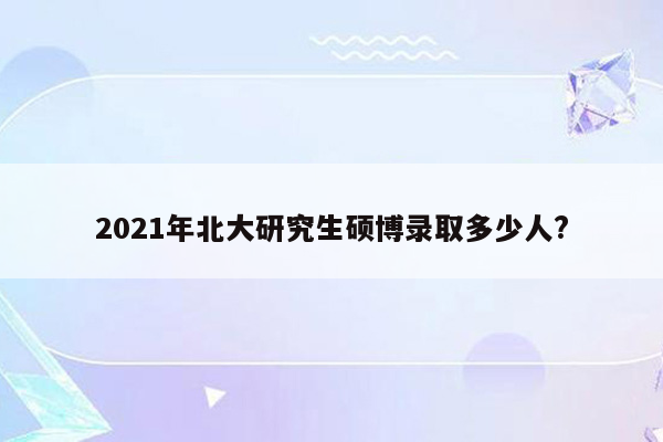 2021年北大研究生硕博录取多少人?