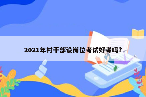 2021年村干部设岗位考试好考吗?