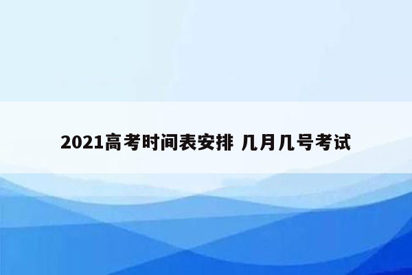 2021高考时间表安排 几月几号考试