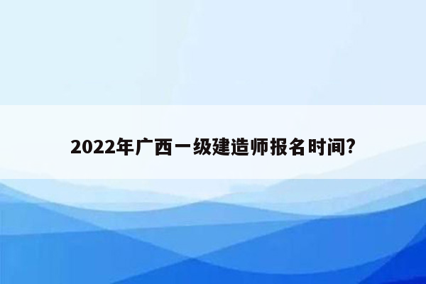 2022年广西一级建造师报名时间?