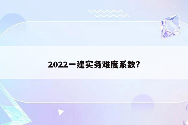 2022一建实务难度系数?