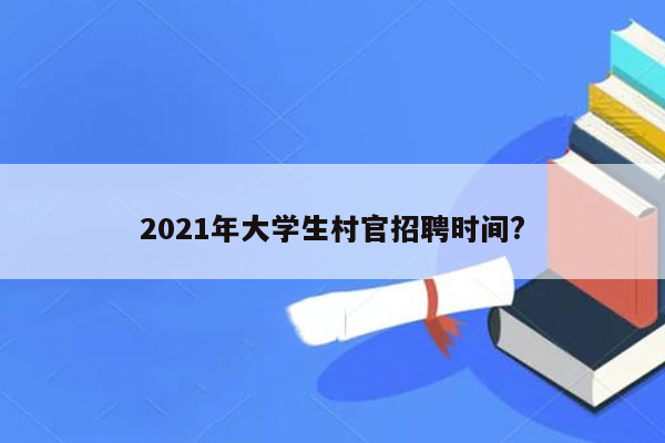 2021年大学生村官招聘时间?