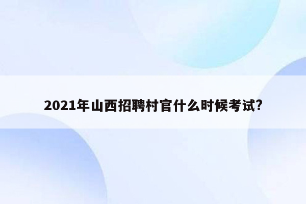 2021年山西招聘村官什么时候考试?