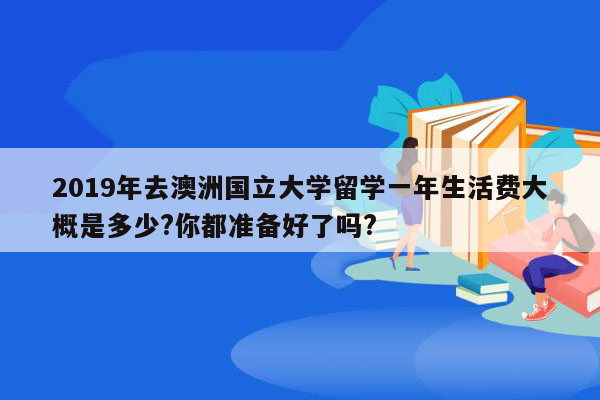 2019年去澳洲国立大学留学一年生活费大概是多少?你都准备好了吗?